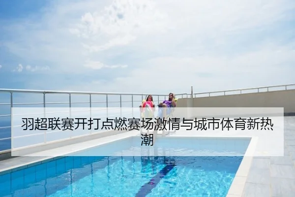 羽超联赛开打点燃赛场激情与城市体育新热潮