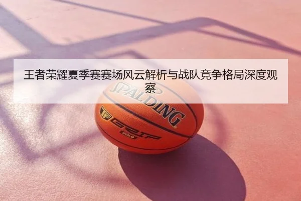 王者荣耀夏季赛赛场风云解析与战队竞争格局深度观察