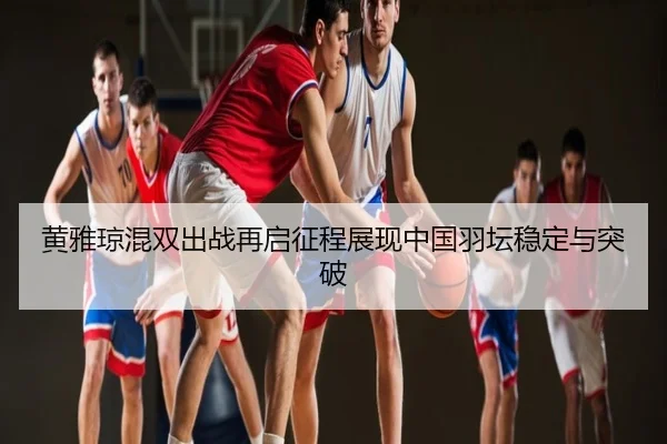 黄雅琼混双出战再启征程展现中国羽坛稳定与突破