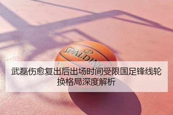 武磊伤愈复出后出场时间受限国足锋线轮换格局深度解析