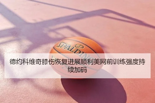 德约科维奇膝伤恢复进展顺利美网前训练强度持续加码