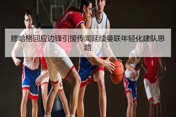 滕哈格回应边锋引援传闻延续曼联年轻化建队思路