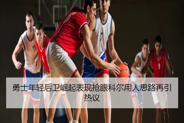 勇士年轻后卫崛起表现抢眼科尔用人思路再引热议