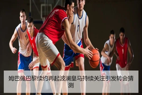 姆巴佩巴黎续约再起波澜皇马持续关注引发转会猜测