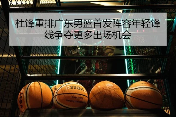 杜锋重排广东男篮首发阵容年轻锋线争夺更多出场机会