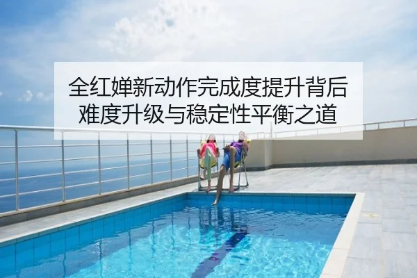 全红婵新动作完成度提升背后 难度升级与稳定性平衡之道