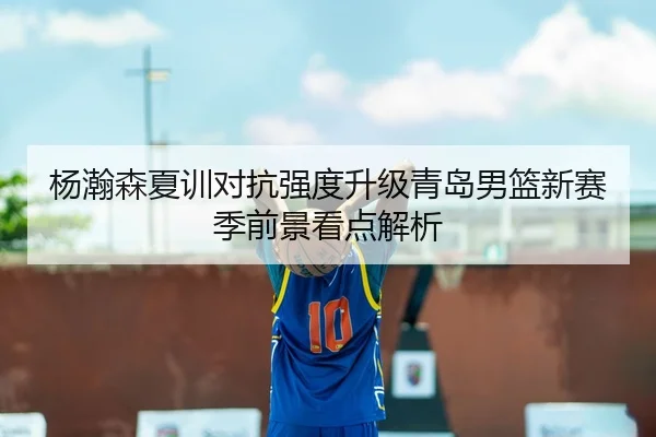 杨瀚森夏训对抗强度升级青岛男篮新赛季前景看点解析