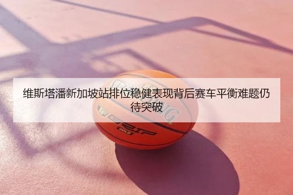 维斯塔潘新加坡站排位稳健表现背后赛车平衡难题仍待突破